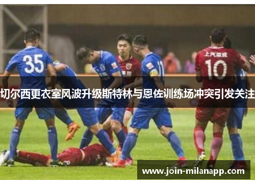 切尔西更衣室风波升级斯特林与恩佐训练场冲突引发关注
