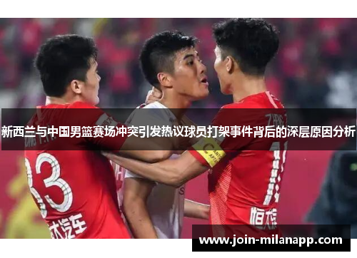 新西兰与中国男篮赛场冲突引发热议球员打架事件背后的深层原因分析