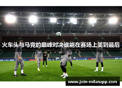 火车头与马竞的巅峰对决谁能在赛场上笑到最后